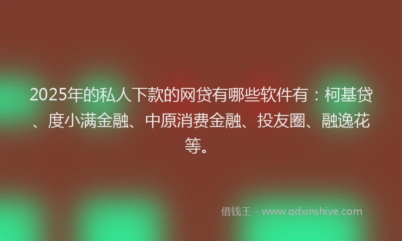 2025年的私人下款的网贷有哪些软件有：柯基贷、度小满金融、中原消费金融、投友圈、融逸花等。