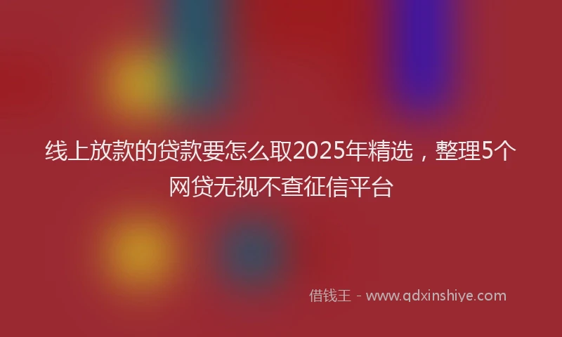 线上放款的贷款要怎么取2025年精选，整理5个网贷无视不查征信平台