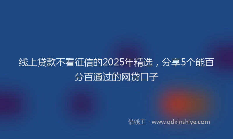 线上贷款不看征信的2025年精选，分享5个能百分百通过的网贷口子
