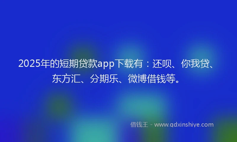 2025年的短期贷款app下载有：还呗、你我贷、东方汇、分期乐、微博借钱等。