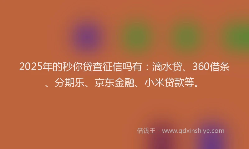 2025年的秒你贷查征信吗有：滴水贷、360借条、分期乐、京东金融、小米贷款等。