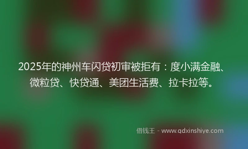 2025年的神州车闪贷初审被拒有：度小满金融、微粒贷、快贷通、美团生活费、拉卡拉等。