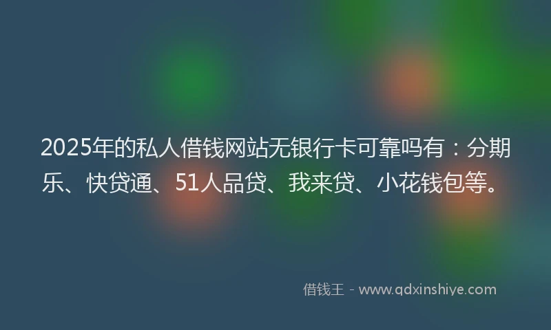 2025年的私人借钱网站无银行卡可靠吗有：分期乐、快贷通、51人品贷、我来贷、小花钱包等。
