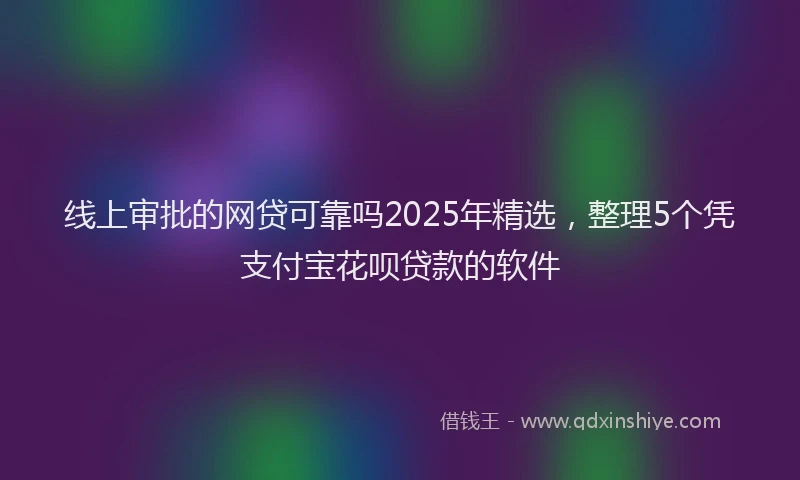 线上审批的网贷可靠吗2025年精选，整理5个凭支付宝花呗贷款的软件
