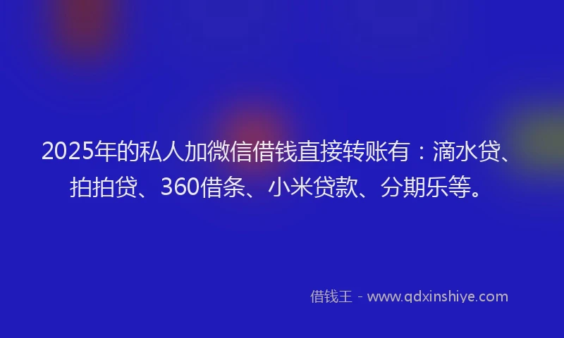 2025年的私人加微信借钱直接转账有：滴水贷、拍拍贷、360借条、小米贷款、分期乐等。