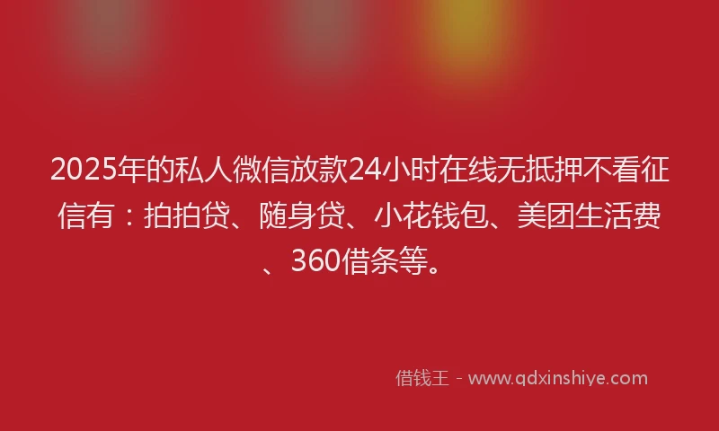 2025年的私人微信放款24小时在线无抵押不看征信有：拍拍贷、随身贷、小花钱包、美团生活费、360借条等。