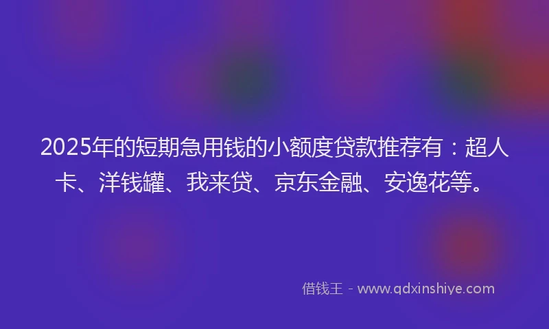 2025年的短期急用钱的小额度贷款推荐有：超人卡、洋钱罐、我来贷、京东金融、安逸花等。