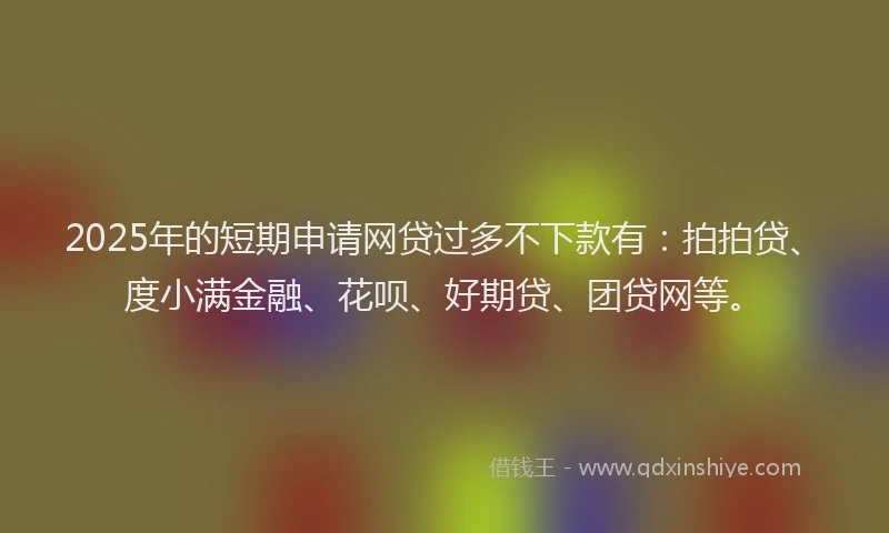 2025年的短期申请网贷过多不下款有：拍拍贷、度小满金融、花呗、好期贷、团贷网等。