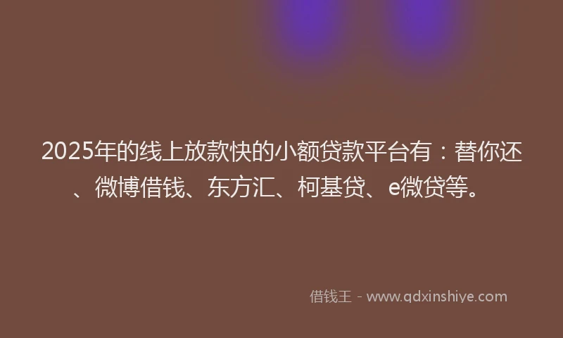 2025年的线上放款快的小额贷款平台有：替你还、微博借钱、东方汇、柯基贷、e微贷等。