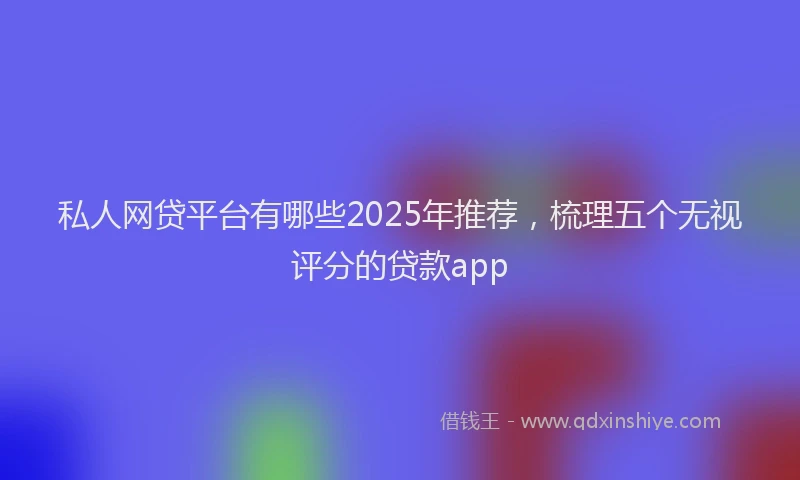 私人网贷平台有哪些2025年推荐，梳理五个无视评分的贷款app