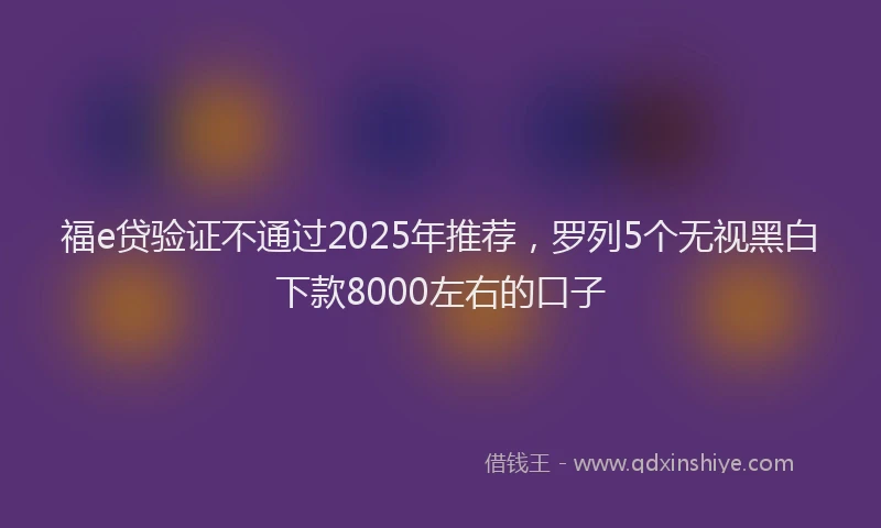 福e贷验证不通过2025年推荐，罗列5个无视黑白下款8000左右的口子