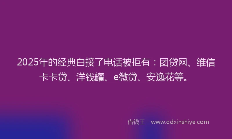 2025年的经典白接了电话被拒有：团贷网、维信卡卡贷、洋钱罐、e微贷、安逸花等。