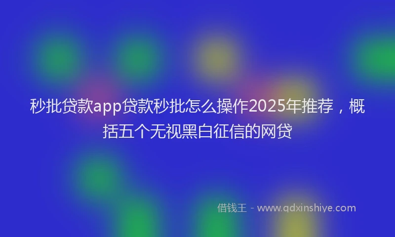 秒批贷款app贷款秒批怎么操作2025年推荐，概括五个无视黑白征信的网贷
