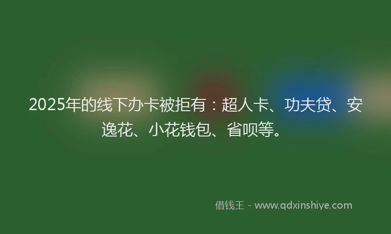 2025年的线下办卡被拒有：超人卡、功夫贷、安逸花、小花钱包、省呗等。