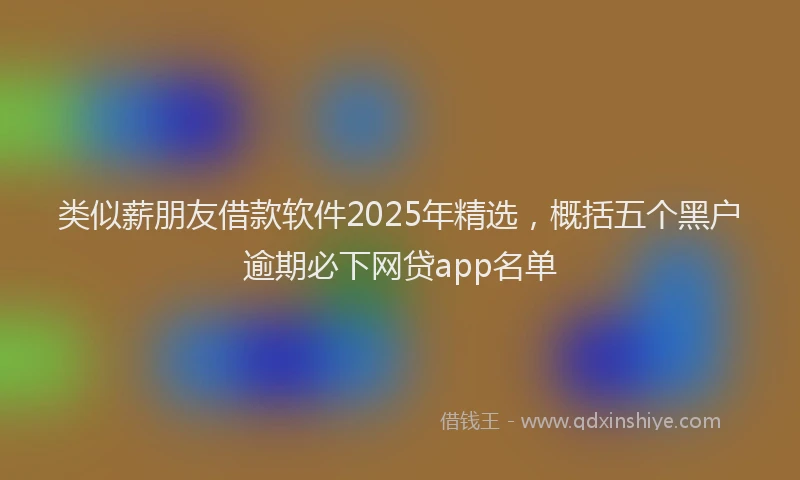 类似薪朋友借款软件2025年精选，概括五个黑户逾期必下网贷app名单