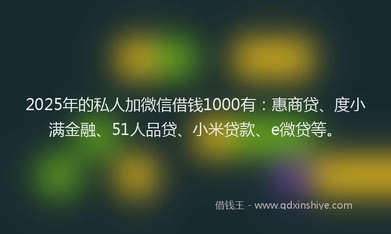 2025年的私人加微信借钱1000有：惠商贷、度小满金融、51人品贷、小米贷款、e微贷等。