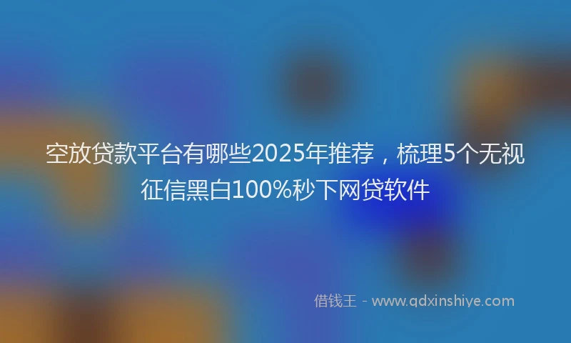 空放贷款平台有哪些2025年推荐，梳理5个无视征信黑白100%秒下网贷软件