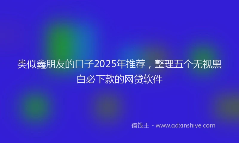 类似鑫朋友的口子2025年推荐，整理五个无视黑白必下款的网贷软件