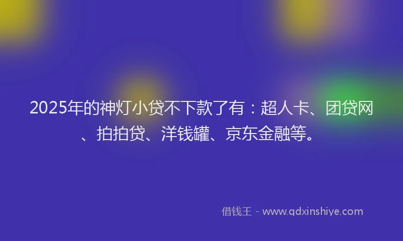 2025年的神灯小贷不下款了有：超人卡、团贷网、拍拍贷、洋钱罐、京东金融等。