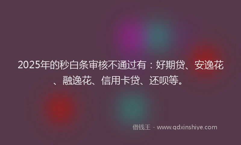 2025年的秒白条审核不通过有：好期贷、安逸花、融逸花、信用卡贷、还呗等。