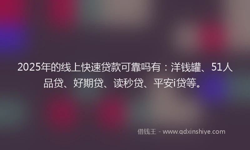 2025年的线上快速贷款可靠吗有：洋钱罐、51人品贷、好期贷、读秒贷、平安i贷等。