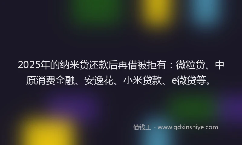 2025年的纳米贷还款后再借被拒有：微粒贷、中原消费金融、安逸花、小米贷款、e微贷等。