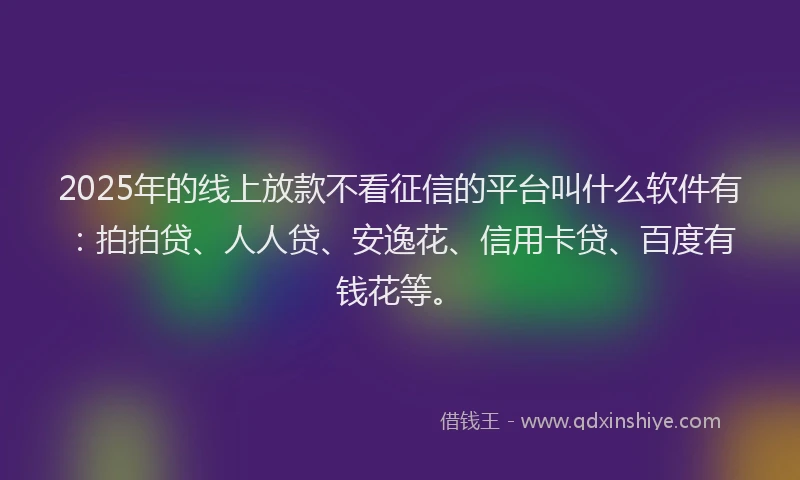 2025年的线上放款不看征信的平台叫什么软件有：拍拍贷、人人贷、安逸花、信用卡贷、百度有钱花等。