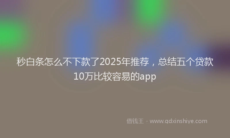 秒白条怎么不下款了2025年推荐，总结五个贷款10万比较容易的app