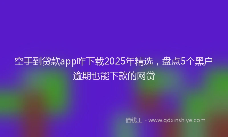 空手到贷款app咋下载2025年精选，盘点5个黑户逾期也能下款的网贷