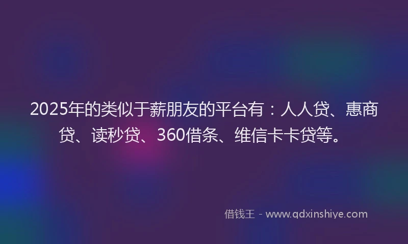 2025年的类似于薪朋友的平台有：人人贷、惠商贷、读秒贷、360借条、维信卡卡贷等。