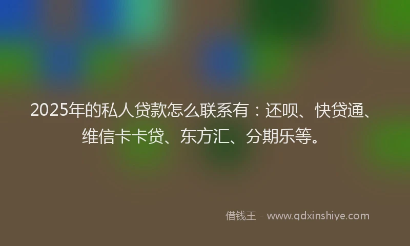 2025年的私人贷款怎么联系有：还呗、快贷通、维信卡卡贷、东方汇、分期乐等。