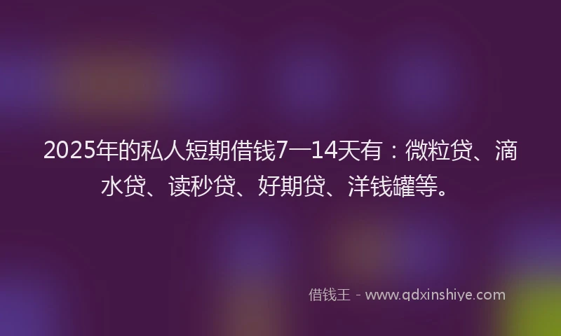 2025年的私人短期借钱7一14天有：微粒贷、滴水贷、读秒贷、好期贷、洋钱罐等。