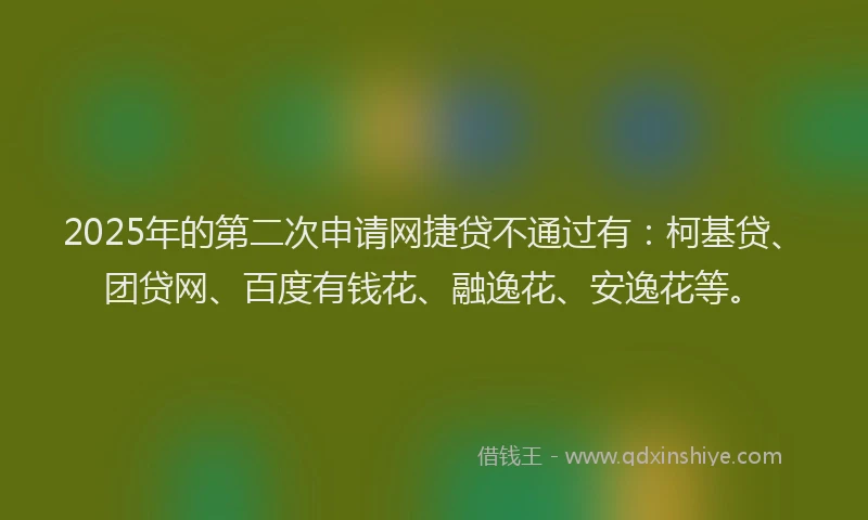 2025年的第二次申请网捷贷不通过有：柯基贷、团贷网、百度有钱花、融逸花、安逸花等。