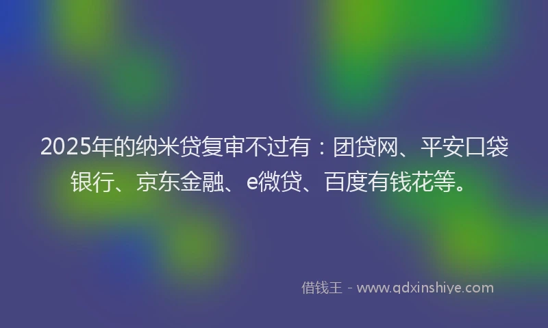 2025年的纳米贷复审不过有：团贷网、平安口袋银行、京东金融、e微贷、百度有钱花等。