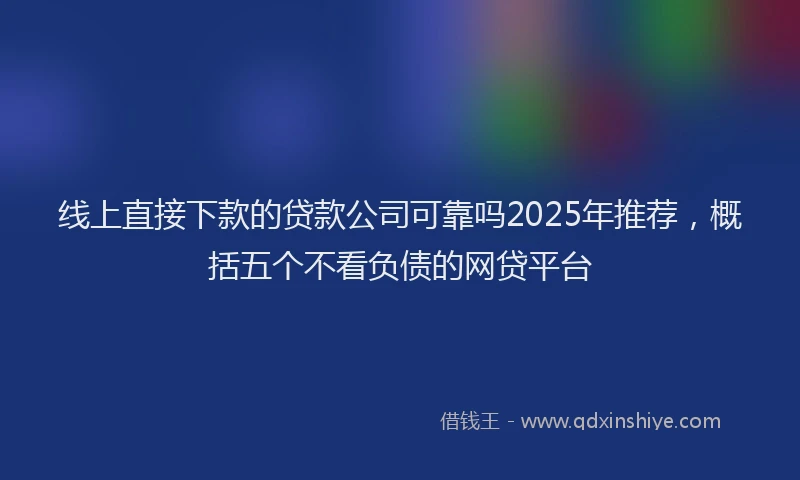 线上直接下款的贷款公司可靠吗2025年推荐，概括五个不看负债的网贷平台