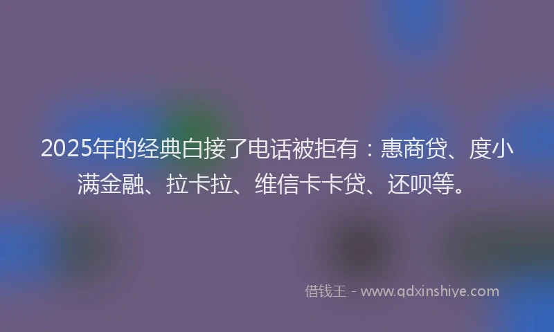 2025年的经典白接了电话被拒有：惠商贷、度小满金融、拉卡拉、维信卡卡贷、还呗等。