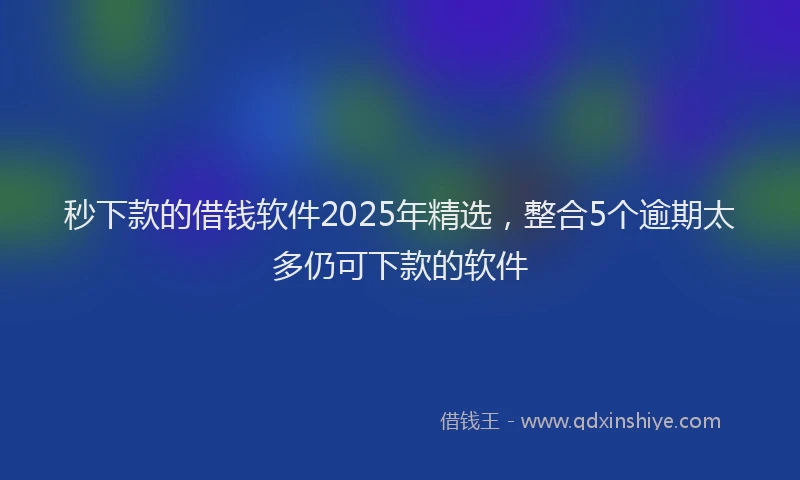秒下款的借钱软件2025年精选，整合5个逾期太多仍可下款的软件