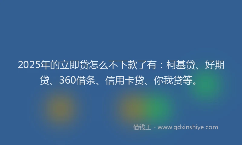 2025年的立即贷怎么不下款了有：柯基贷、好期贷、360借条、信用卡贷、你我贷等。