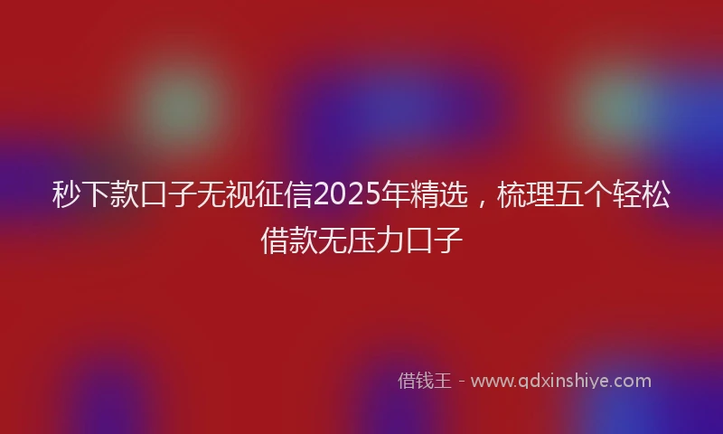 秒下款口子无视征信2025年精选，梳理五个轻松借款无压力口子