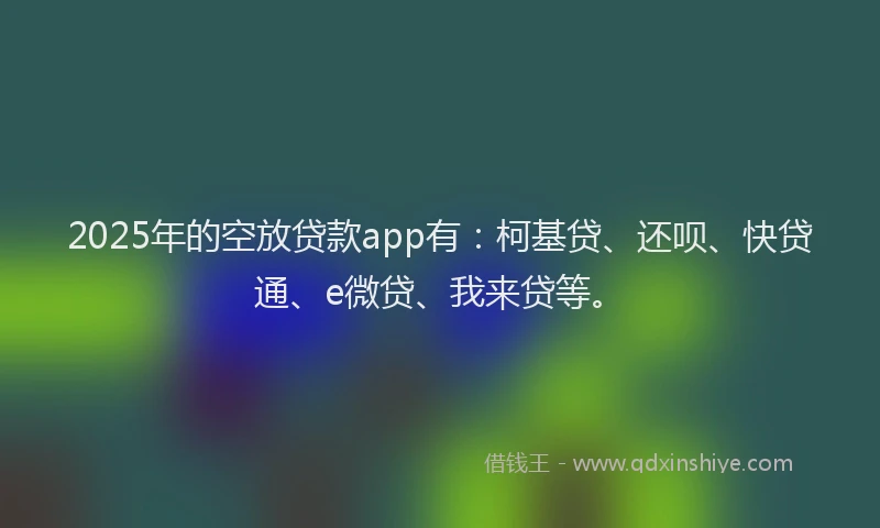 2025年的空放贷款app有：柯基贷、还呗、快贷通、e微贷、我来贷等。