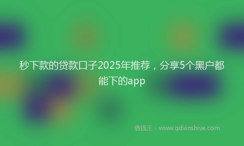 秒下款的贷款口子2025年推荐，分享5个黑户都能下的app