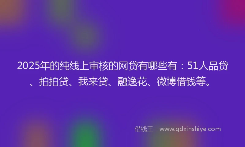2025年的纯线上审核的网贷有哪些有：51人品贷、拍拍贷、我来贷、融逸花、微博借钱等。