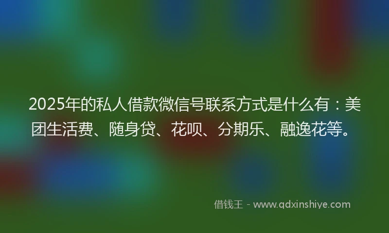 2025年的私人借款微信号联系方式是什么有：美团生活费、随身贷、花呗、分期乐、融逸花等。