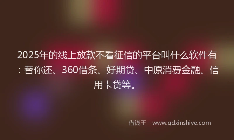 2025年的线上放款不看征信的平台叫什么软件有：替你还、360借条、好期贷、中原消费金融、信用卡贷等。
