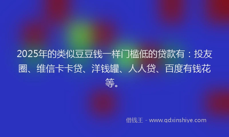 2025年的类似豆豆钱一样门槛低的贷款有：投友圈、维信卡卡贷、洋钱罐、人人贷、百度有钱花等。
