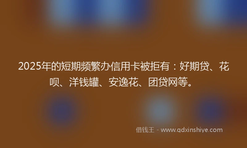 2025年的短期频繁办信用卡被拒有：好期贷、花呗、洋钱罐、安逸花、团贷网等。
