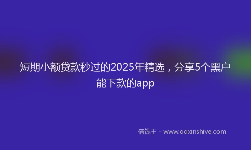 短期小额贷款秒过的2025年精选，分享5个黑户能下款的app
