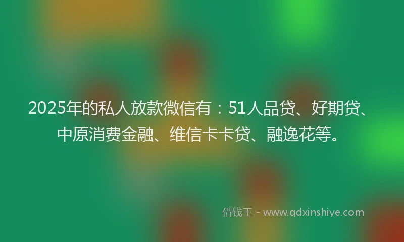 2025年的私人放款微信有：51人品贷、好期贷、中原消费金融、维信卡卡贷、融逸花等。