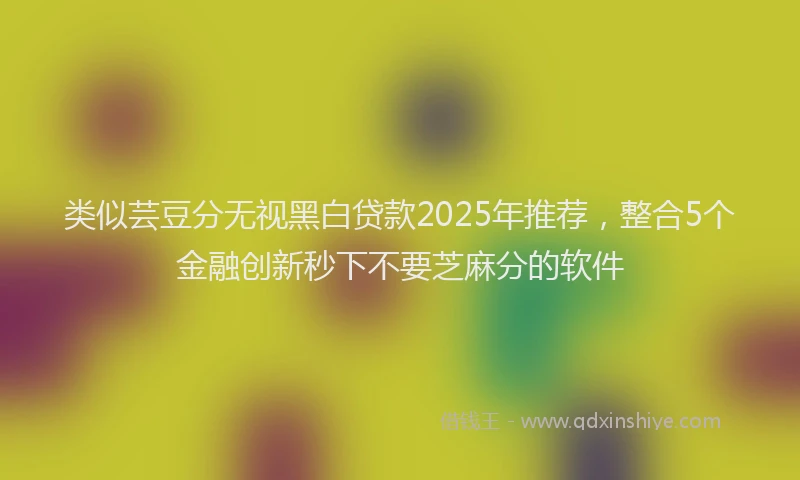 类似芸豆分无视黑白贷款2025年推荐，整合5个金融创新秒下不要芝麻分的软件