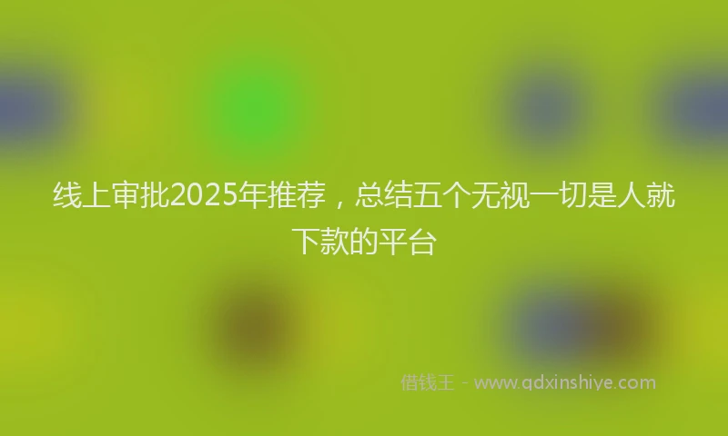 线上审批2025年推荐，总结五个无视一切是人就下款的平台